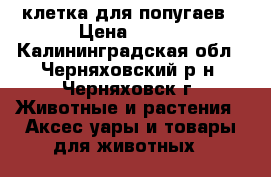клетка для попугаев › Цена ­ 500 - Калининградская обл., Черняховский р-н, Черняховск г. Животные и растения » Аксесcуары и товары для животных   